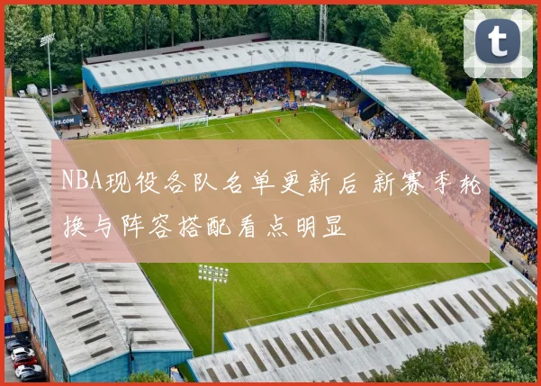 NBA现役各队名单更新后 新赛季轮换与阵容搭配看点明显