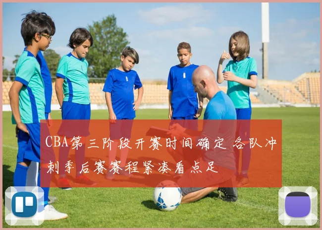 CBA第三阶段开赛时间确定 各队冲刺季后赛赛程紧凑看点足