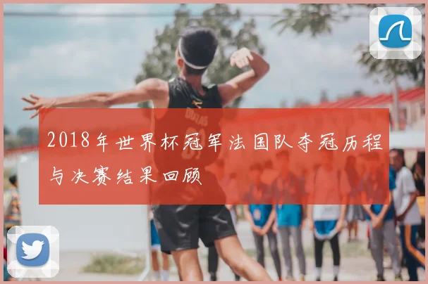 2018年世界杯冠军法国队夺冠历程与决赛结果回顾