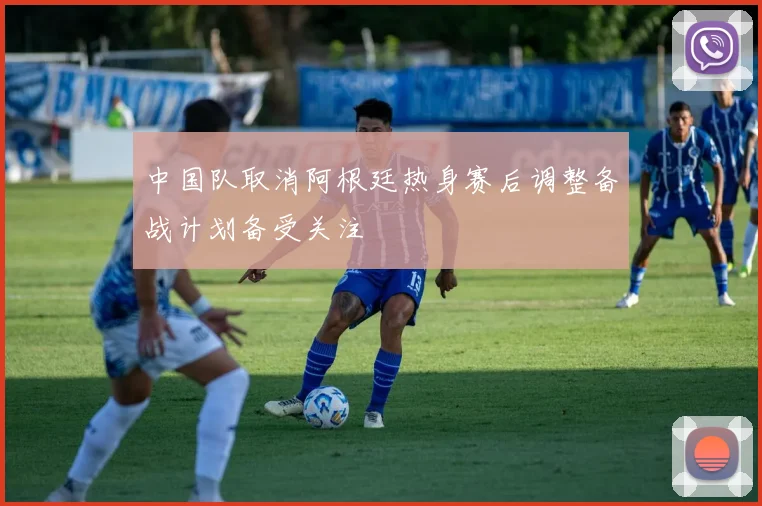 中国队取消阿根廷热身赛后调整备战计划备受关注