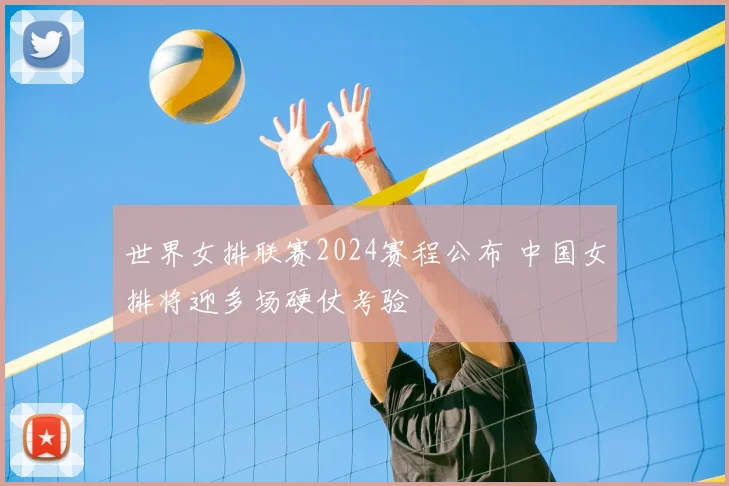 世界女排联赛2024赛程公布 中国女排将迎多场硬仗考验