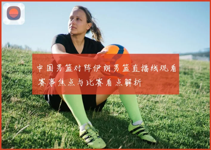 中国男篮对阵伊朗男篮直播线观看 赛事焦点与比赛看点解析