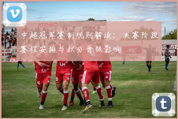 中超冠军赛制规则解读：决赛阶段赛程安排与积分晋级影响