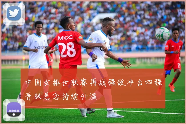 中国女排世联赛再战强敌冲击四强晋级悬念持续升温