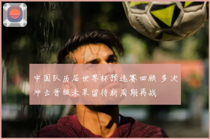中国队历届世界杯预选赛回顾 多次冲击晋级未果留待新周期再战