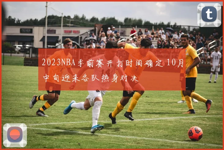 2023NBA季前赛开打时间确定 10月中旬迎来各队热身对决