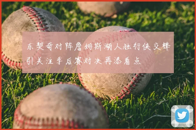 东契奇对阵詹姆斯湖人独行侠交锋引关注季后赛对决再添看点