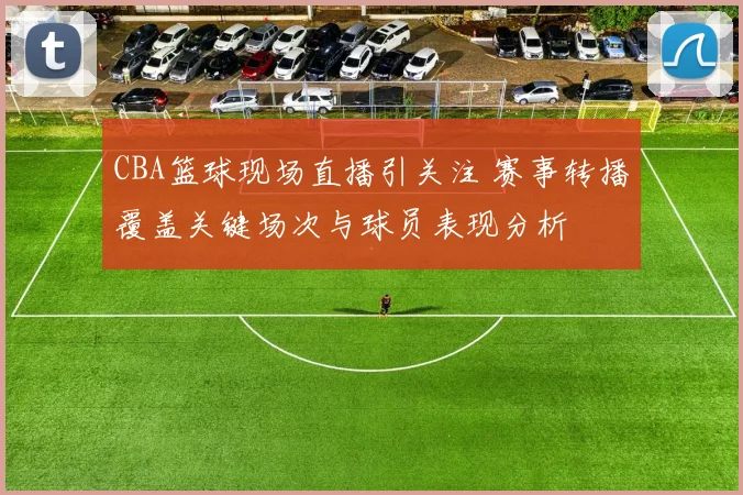 CBA篮球现场直播引关注 赛事转播覆盖关键场次与球员表现分析