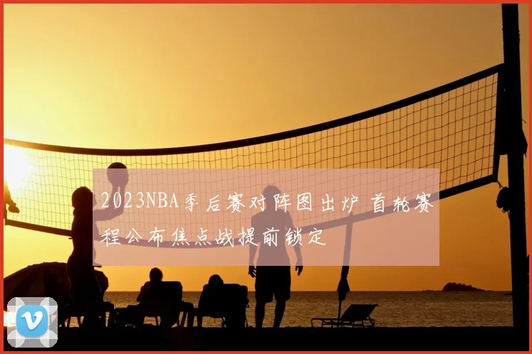 2023NBA季后赛对阵图出炉 首轮赛程公布焦点战提前锁定