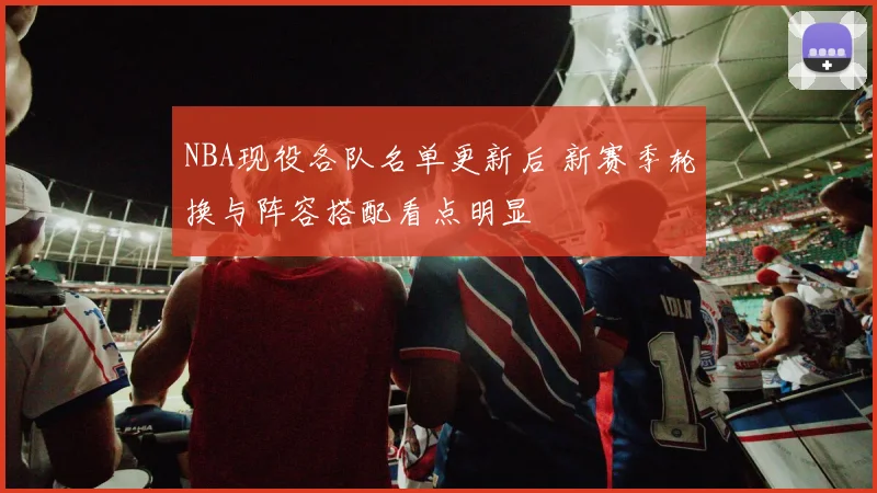 NBA现役各队名单更新后 新赛季轮换与阵容搭配看点明显