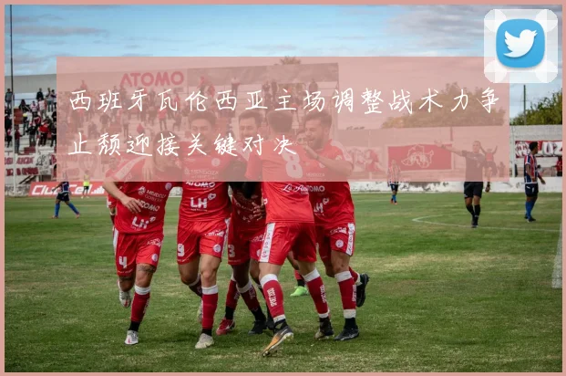 西班牙瓦伦西亚主场调整战术力争止颓迎接关键对决