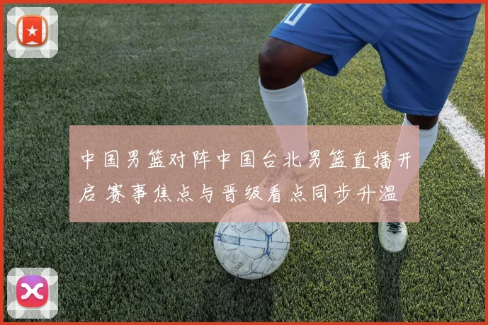中国男篮对阵中国台北男篮直播开启 赛事焦点与晋级看点同步升温