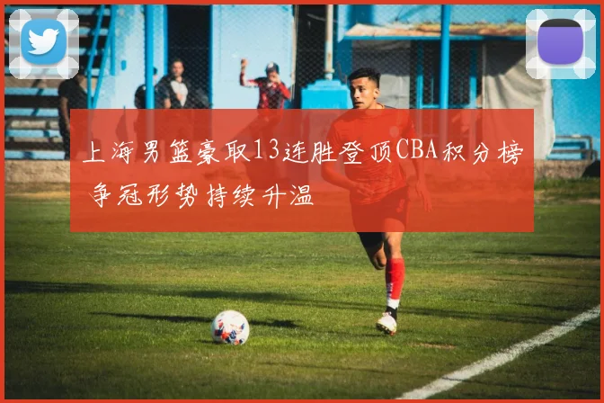 上海男篮豪取13连胜登顶CBA积分榜 争冠形势持续升温