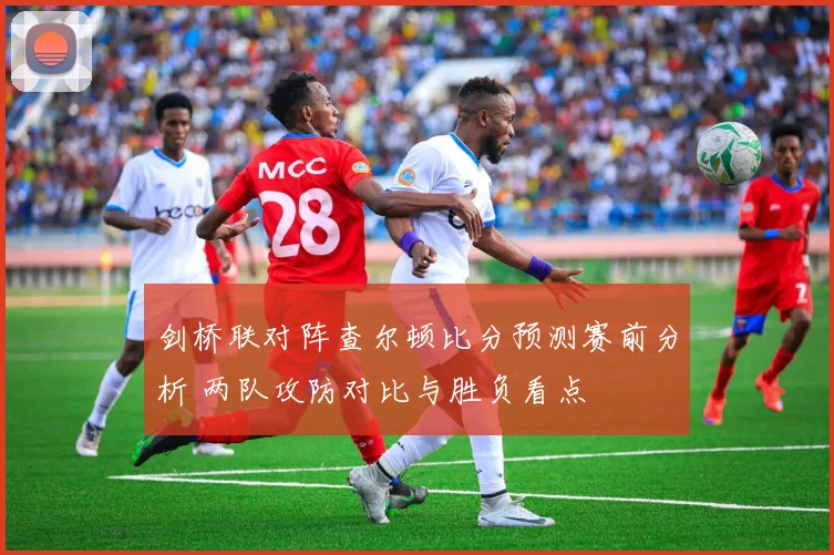 剑桥联对阵查尔顿比分预测赛前分析 两队攻防对比与胜负看点