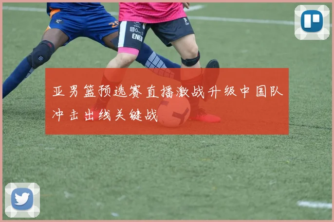 亚男篮预选赛直播激战升级中国队冲击出线关键战