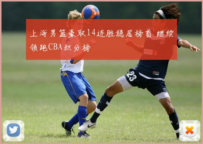 上海男篮豪取14连胜稳居榜首 继续领跑CBA积分榜