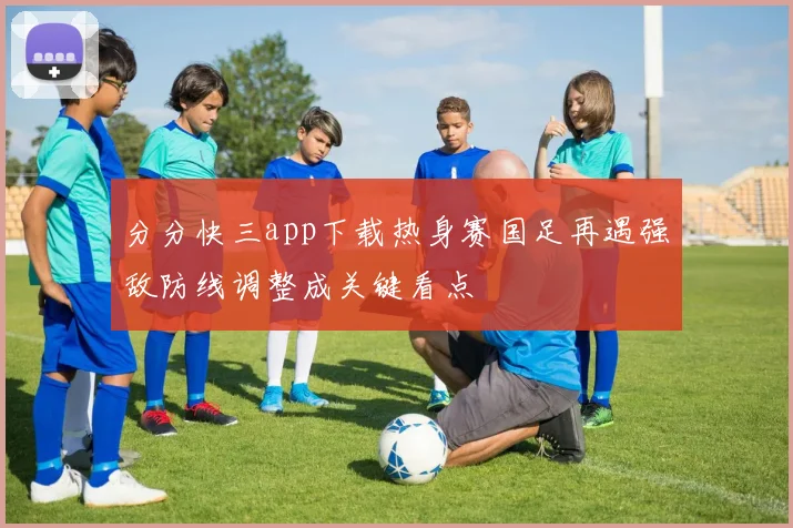 分分快三app下载热身赛国足再遇强敌防线调整成关键看点