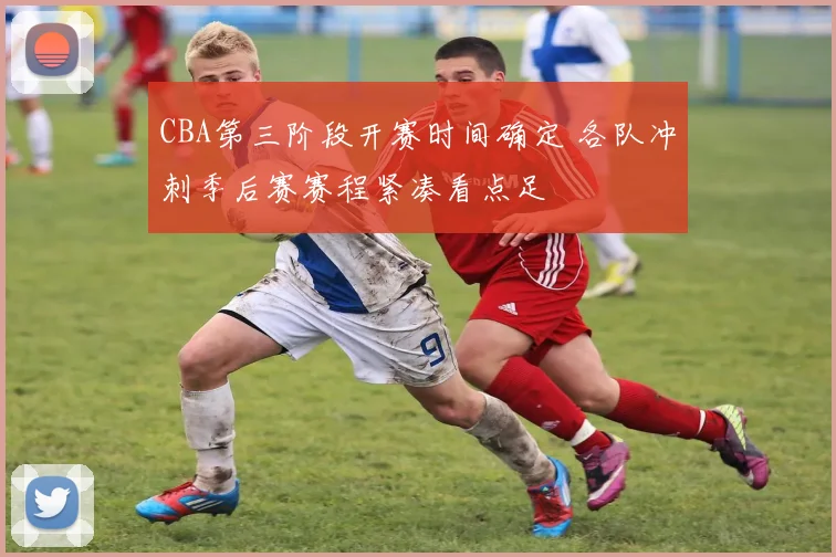 CBA第三阶段开赛时间确定 各队冲刺季后赛赛程紧凑看点足