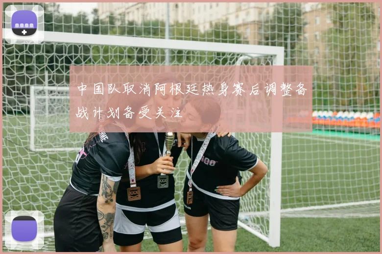 中国队取消阿根廷热身赛后调整备战计划备受关注