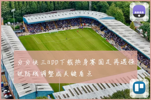 分分快三app下载热身赛国足再遇强敌防线调整成关键看点