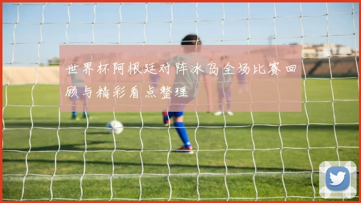 世界杯阿根廷对阵冰岛全场比赛回顾与精彩看点整理