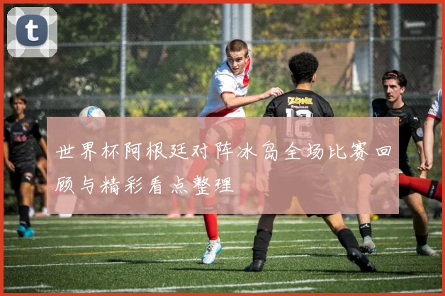 世界杯阿根廷对阵冰岛全场比赛回顾与精彩看点整理